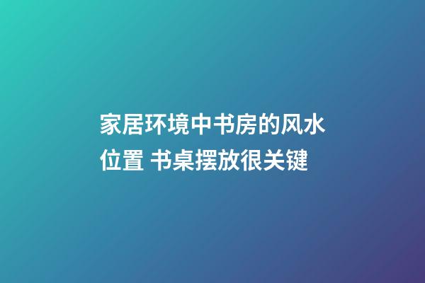家居环境中书房的风水位置 书桌摆放很关键